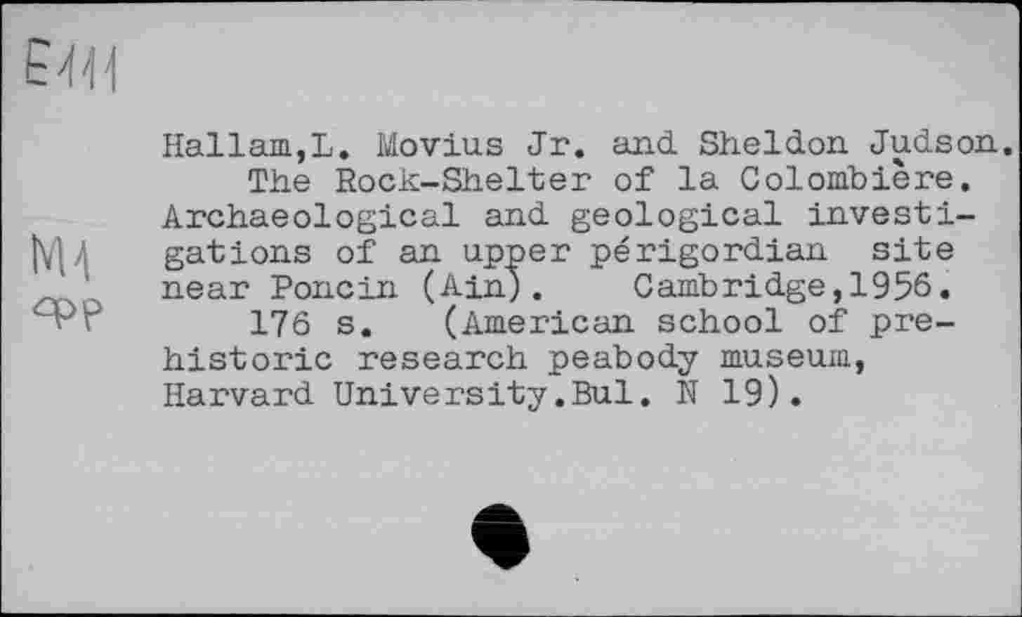 ﻿Е'І'И
Hallam,L. Movius Jr. and. Sheldon Judson.
The Rock-Shelter of la Colombière.
Archaeological and geological investi-|У|Л gâtions of an upper périgordian site near Poncin (Ain). Cambridge,1956.
176 s. (American school of prehistoric research peabody museum, Harvard University.Bui. N 19).